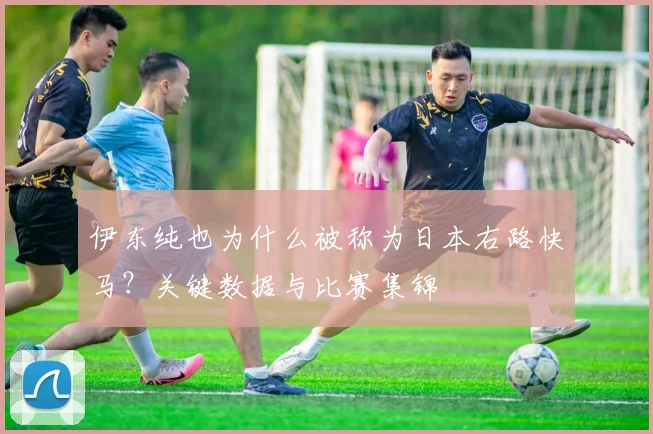 伊东纯也为什么被称为日本右路快马?关键数据与比赛集锦