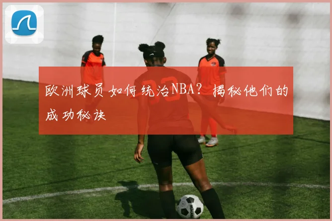 欧洲球员如何统治NBA?揭秘他们的成功秘诀