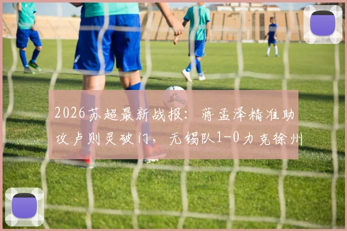 2026苏超最新战报：蒋孟泽精准助攻卢则灵破门，无锡队1-0力克徐州队，附苏超实时积分榜分析