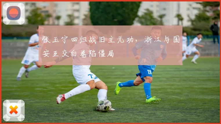 张玉宁回归战旧主无功，浙江与国安互交白卷陷僵局