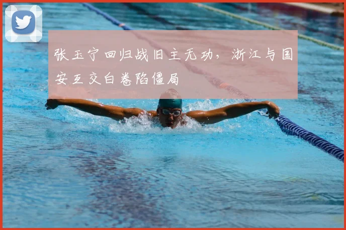 张玉宁回归战旧主无功,浙江与国安互交白卷陷僵局