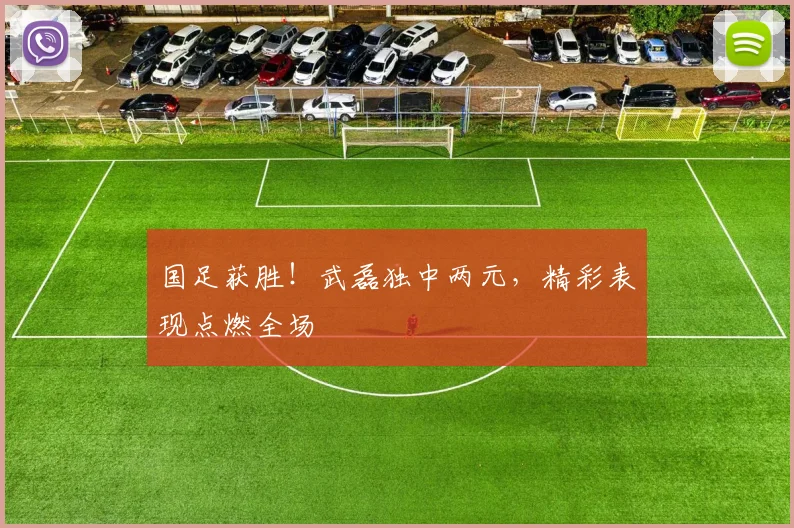 国足获胜！武磊独中两元，精彩表现点燃全场