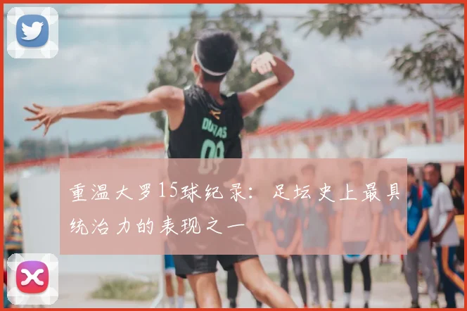 重温大罗15球纪录：足坛史上最具统治力的表现之一