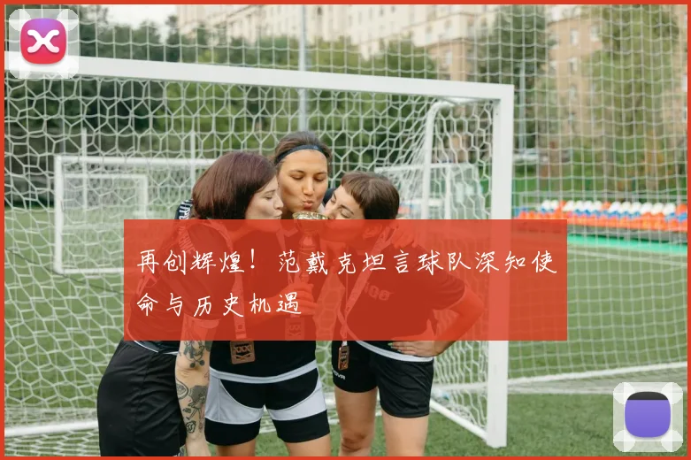 再创辉煌！范戴克坦言球队深知使命与历史机遇