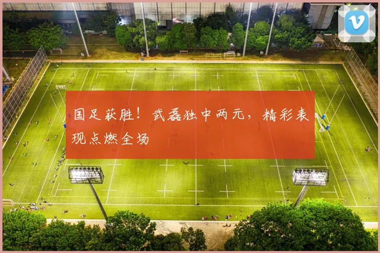 国足获胜!武磊独中两元,精彩表现点燃全场
